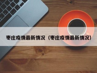 枣庄疫情最新情况（枣庄疫情最新情况）