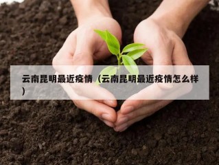 云南昆明最近疫情（云南昆明最近疫情怎么样）